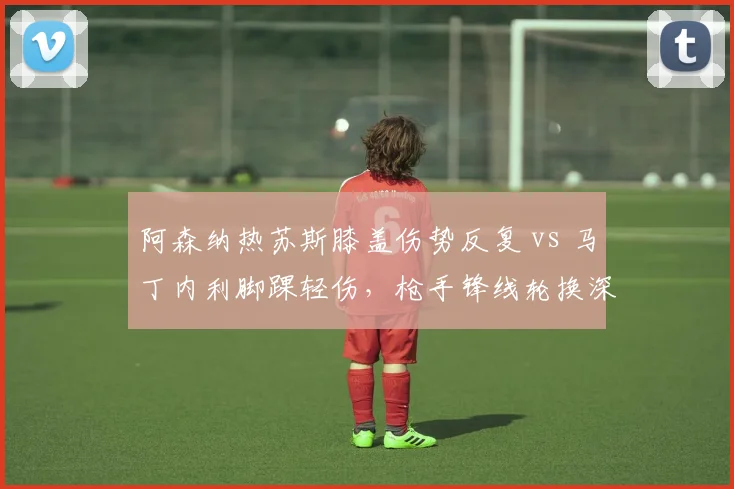 阿森纳热苏斯膝盖伤势反复 vs 马丁内利脚踝轻伤,枪手锋线轮换深度考验