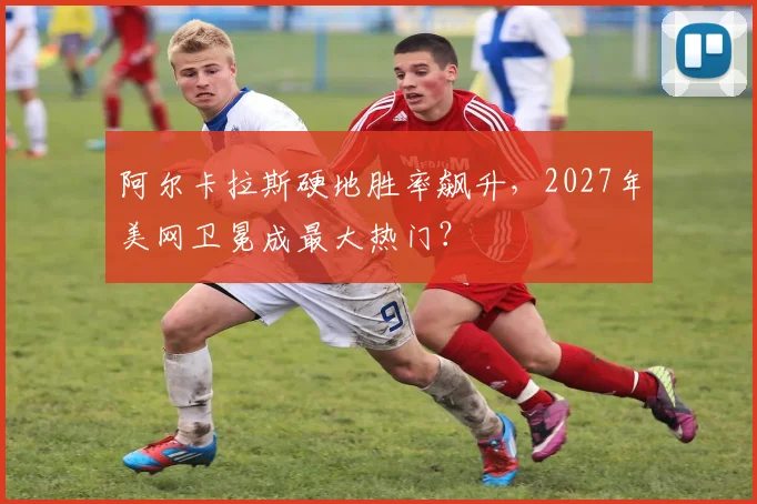 阿尔卡拉斯硬地胜率飙升,2027年美网卫冕成最大热门?