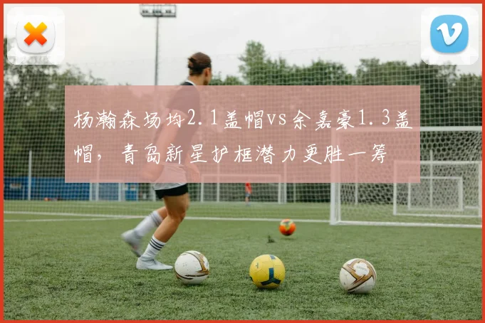 杨瀚森场均2.1盖帽vs余嘉豪1.3盖帽,青岛新星护框潜力更胜一筹