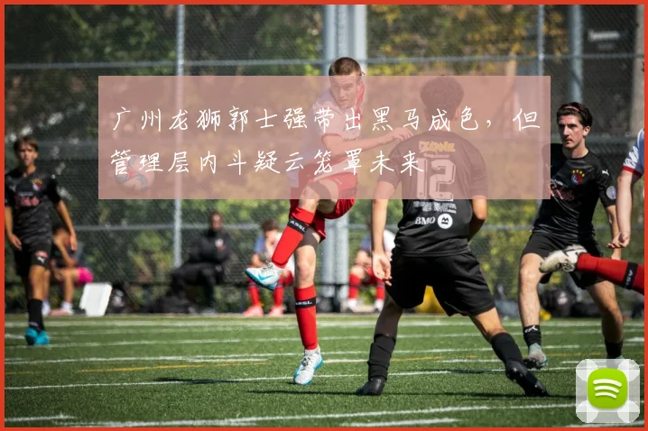 广州龙狮郭士强带出黑马成色，但管理层内斗疑云笼罩未来
