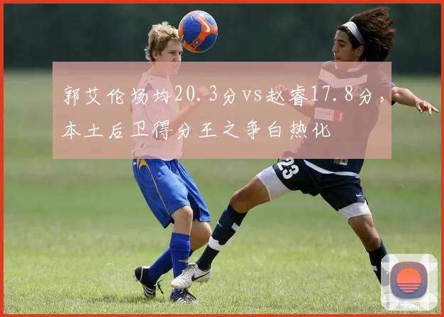 郭艾伦场均20.3分vs赵睿17.8分，本土后卫得分王之争白热化