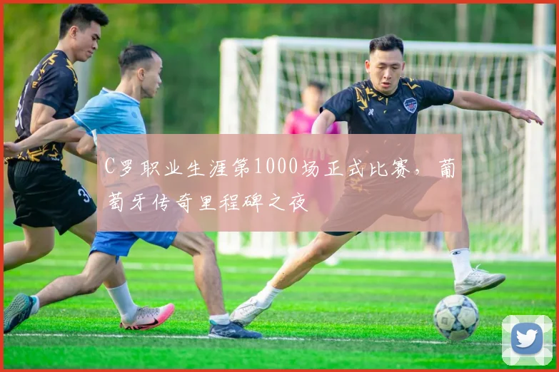 C罗职业生涯第1000场正式比赛,葡萄牙传奇里程碑之夜
