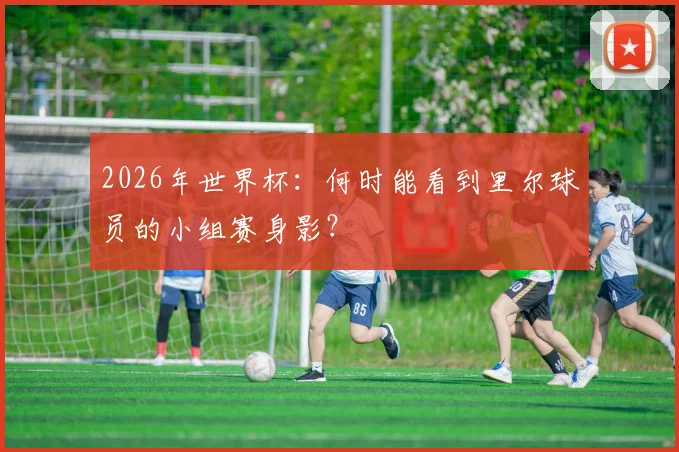 2026年世界杯:何时能看到里尔球员的小组赛身影?