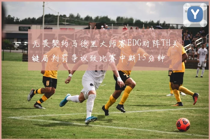 无畏契约马德里大师赛EDG对阵TH关键局判罚争议致比赛中断15分钟